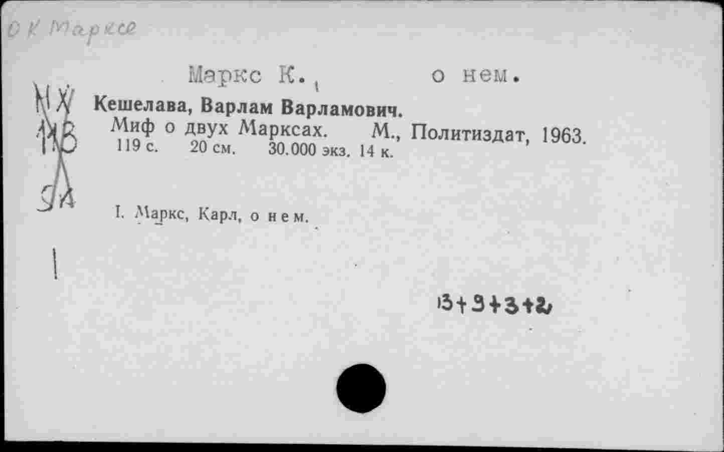 ﻿0^05
Маркс К.(	о нем.
Кешелава, Варлам Варламович.
Миф о двух Марксах. М., Политиздат, 1963 119 с. 20 см. 30.000 экз. 14 к.
I. Маркс, Карл, о н е м.
>5+3 + 5+«/